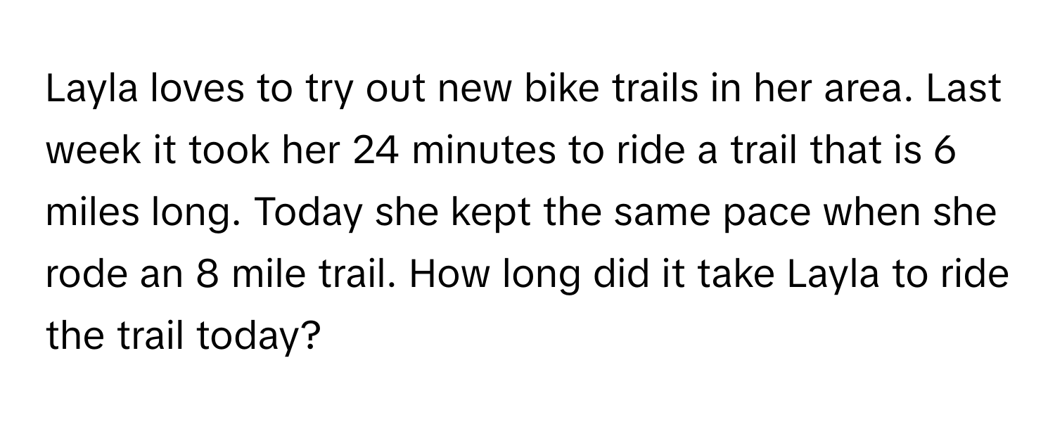 Layla loves to try out new bike trails in her area. Last week it took her 24 minutes to ride a trail that is 6 miles long. Today she kept the same pace when she rode an 8 mile trail. How long did it take Layla to ride the trail today?