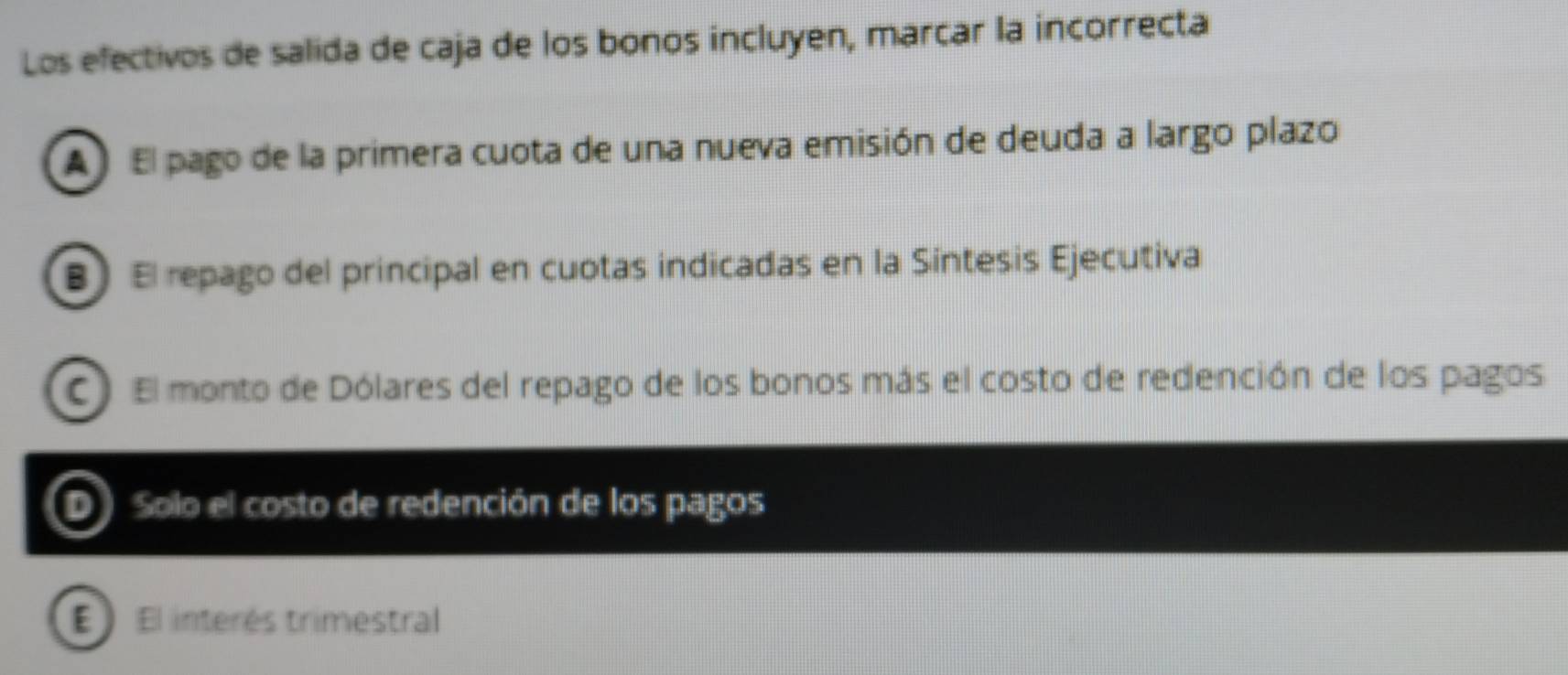 Los efectivos de salida de caja de los bonos incluyen, marcar la incorrecta
A El pago de la primera cuota de una nueva emisión de deuda a largo plazo
B El repago del principal en cuotas indicadas en la Sintesis Ejecutiva
C) El monto de Dólares del repago de los bonos más el costo de redención de los pagos
Solo el costo de redención de los pagos
E El interés trimestral