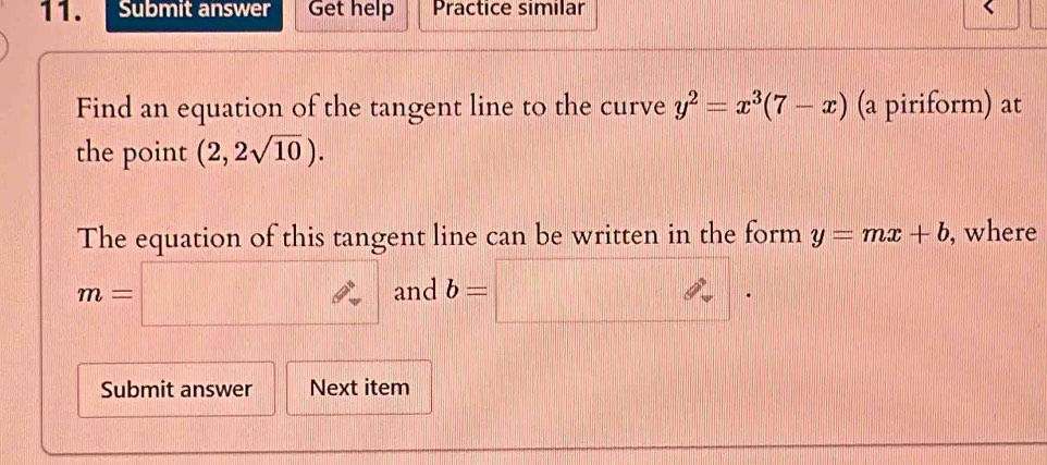 Submit answer Get help Practice similar 
Find an equation of the tangent line to the curve y^2=x^3(7-x) (a piriform) at 
the point (2,2sqrt(10)). 
The equation of this tangent line can be written in the form y=mx+b , where
m=□ and b=□. 
Submit answer Next item