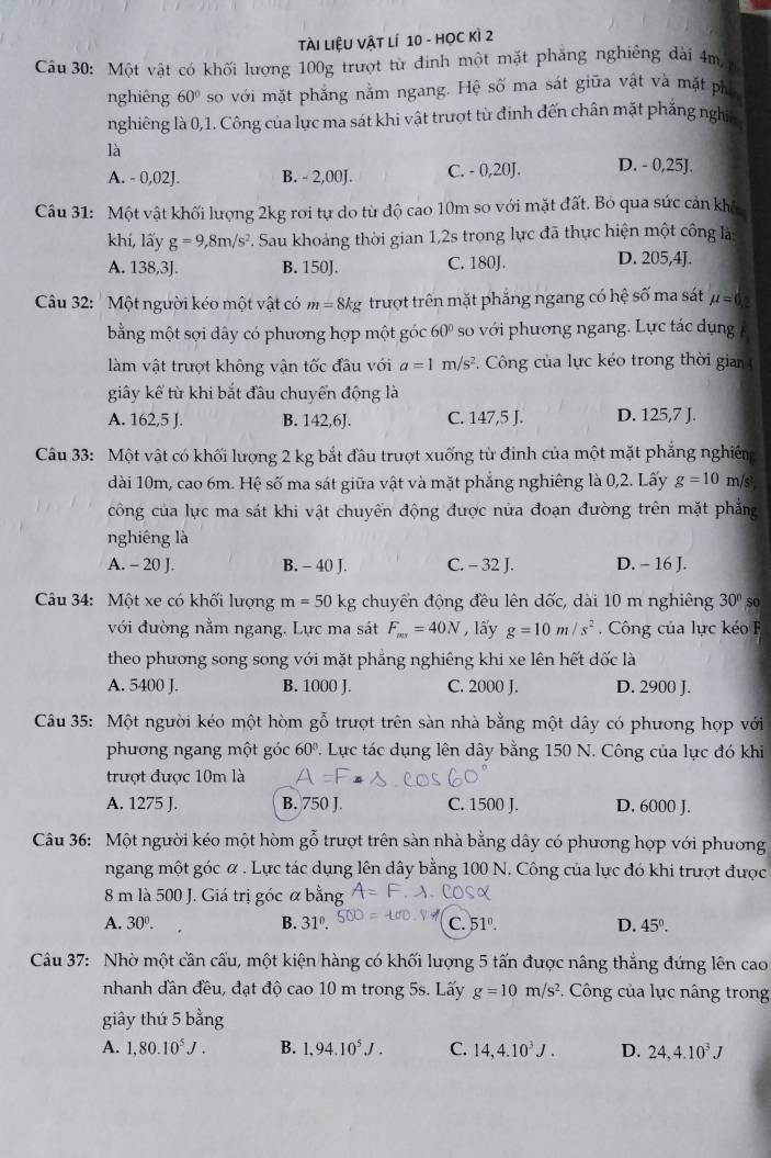 Tài LiệU Vật lí 10 - HọC Kì 2
âu 30: Một vật có khối lượng 100g trượt từ đinh một mặt phăng nghiêng dài 4m a
nghiêng 60° so với mặt phẳng nằm ngang. Hệ số ma sát giữa vật và mặt phố
nghiêng là 0,1. Công của lực ma sát khi vật trượt từ đinh đến chân mặt phẳng nghĩa
là
A. - 0,02J. B. - 2,00J. C. - 0,20J. D. - 0,25J.
Câu 31: Một vật khối lượng 2kg roi tự do từ độ cao 10m so với mặt đất. Bỏ qua sức cản khô
khí, lấy g=9,8m/s^2. Sau khoảng thời gian 1,2s trọng lực đã thực hiện một công là
A. 138,3J. B. 150J. C. 180J. D. 205,4J.
Câu 32: ' Một người kéo một vật có m=8kg trượt trên mặt phăng ngang có hệ số ma sát mu =0.2
bằng một sợi dây có phương hợp một góc 60° so với phương ngang. Lực tác dụng 
làm vật trượt không vận tốc đầu với a=1m/s^2.  Công của lực kéo trong thời gian 
giây kể từ khi bắt đầu chuyển động là
A. 162,5 J. B. 142,6J. C. 147,5 J. D. 125,7 J.
Câu 33: Một vật có khối lượng 2 kg bắt đầu trượt xuống từ đinh của một mặt phẳng nghiêm
dài 10m, cao 6m. Hệ số ma sát giữa vật và mặt phẳng nghiêng là 0,2. Lấy g=10 m/s²
công của lực ma sát khi vật chuyển động được nửa đoạn đường trên mặt phẳng
nghiêng là
A. - 20 J. B. - 40 J. C. - 32 J. D. - 16 J.
Câu 34: Một xe có khối lượng m=50 kg chuyển động đều lên đốc, dài 10 m nghiêng 30° so
với đường nằm ngang. Lực ma sát F_mr=40N , lấy g=10m/s^2 Công của lực kéo F
theo phương song song với mặt phẳng nghiêng khi xe lên hết dốc là
A. 5400 J. B. 1000 J. C. 2000 J. D. 2900 J.
Câu 35: Một người kéo một hòm gỗ trượt trên sàn nhà bằng một dây có phương hợp với
phương ngang một góc 60° 1. Lực tác dụng lên dây bằng 150 N. Công của lực đó khi
trượt được 10m là
A. 1275 J. B. 750 J. C. 1500 J. D. 6000 J.
Câu 36: Một người kéo một hòm gỗ trượt trên sàn nhà bằng dây có phương hợp với phương
ngang một góc α . Lực tác dụng lên dây bằng 100 N. Công của lực đó khi trượt được
8 m là 500 J. Giá trị góc α bằng
A. 30°. B. 31°. C. 51°. D. 45°.
* Câu 37: Nhờ một cần cấu, một kiện hàng có khối lượng 5 tấn được nâng thắng đứng lên cao
nhanh đần đều, đạt độ cao 10 m trong 5s. Lấy g=10m/s^2.  Công của lực nâng trong
giây thứ 5 bằng
A. 1,80.10^5J. B. 1,94.10^5J. C. 14,4.10^3J. D. 24,4.10^3J