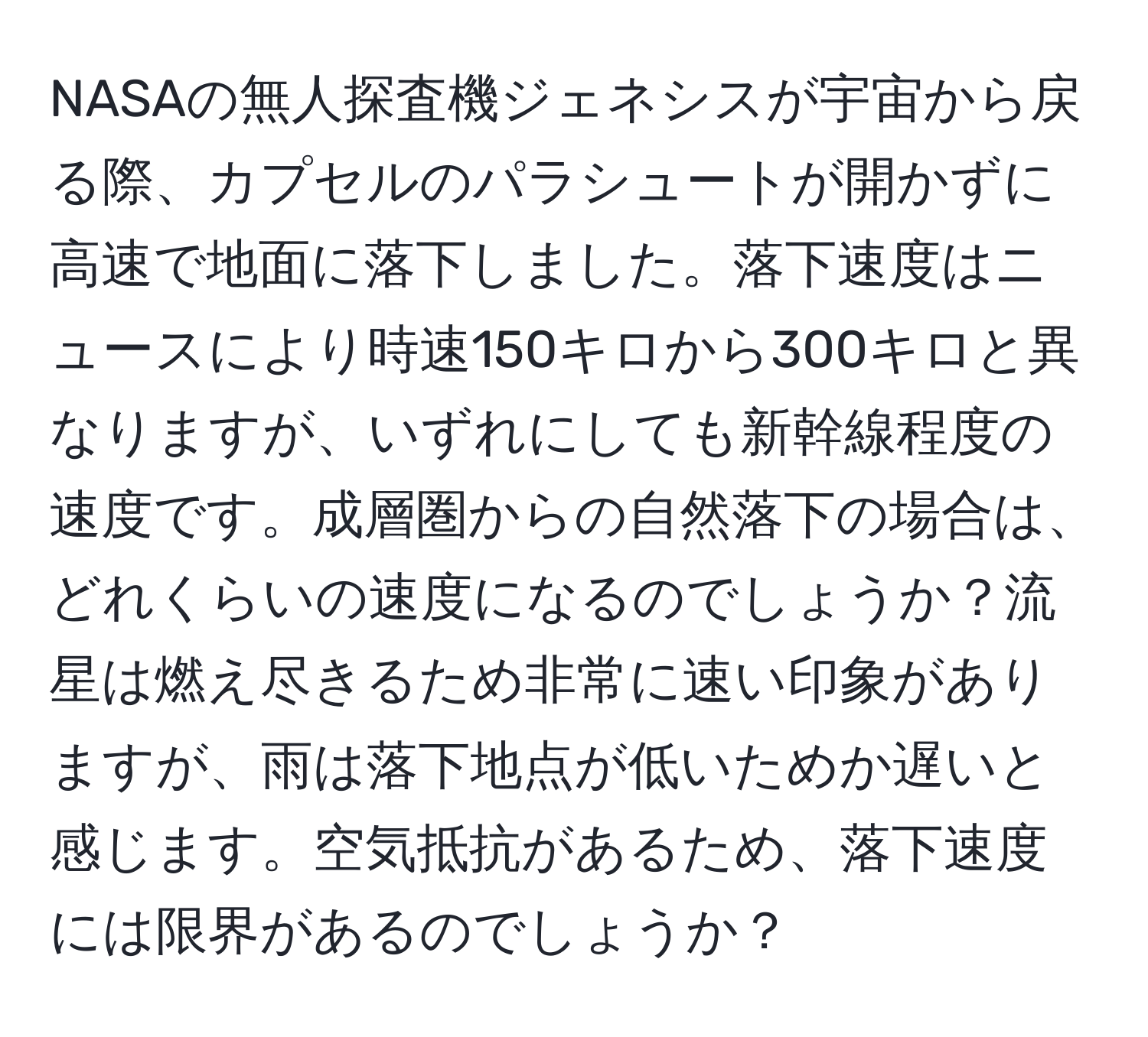 NASAの無人探査機ジェネシスが宇宙から戻る際、カプセルのパラシュートが開かずに高速で地面に落下しました。落下速度はニュースにより時速150キロから300キロと異なりますが、いずれにしても新幹線程度の速度です。成層圏からの自然落下の場合は、どれくらいの速度になるのでしょうか？流星は燃え尽きるため非常に速い印象がありますが、雨は落下地点が低いためか遅いと感じます。空気抵抗があるため、落下速度には限界があるのでしょうか？