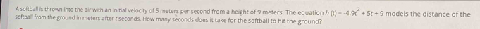 A softball is thrown into the air with an initial velocity of 5 meters per second from a height of 9 meters. The equation h(t)=-4.9t^2+5t+9 models the distance of the 
softball from the ground in meters after t seconds. How many seconds does it take for the softball to hit the ground?