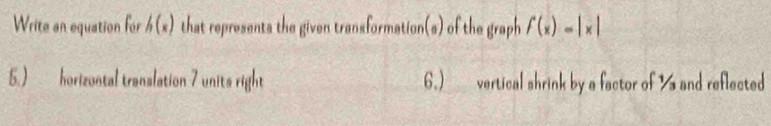 Write an equation for h(x) that represents the given transformation(s) of the graph f(x)=|x|
5.) horizontal translation 7 units right 6.) vertical shrink by a factor of ' and reflected