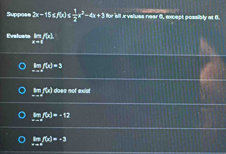 Suppose 2x-15≤ f(x)≤  1/2 x^2-4x+3 for all x values near 6, except possibly at 6.
Evaluate limlimits _xto 6f(x).
limlimits _xto cf(x)=3
limlimits _xto ef(x) does not exist
limlimits _xto cf(x)=-12
limlimits _xto 6f(x)=-3