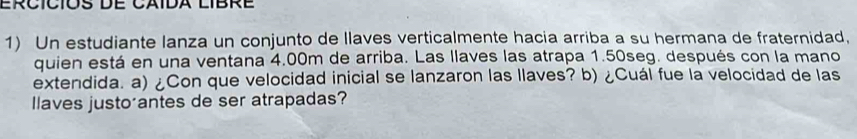 Un estudiante lanza un conjunto de llaves verticalmente hacia arriba a su hermana de fraternidad, 
quien está en una ventana 4.00m de arriba. Las llaves las atrapa 1.50seg. después con la mano 
extendida. a) ¿Con que velocidad inicial se lanzaron las llaves? b) ¿Cuál fue la velocidad de las 
llaves justo antes de ser atrapadas?