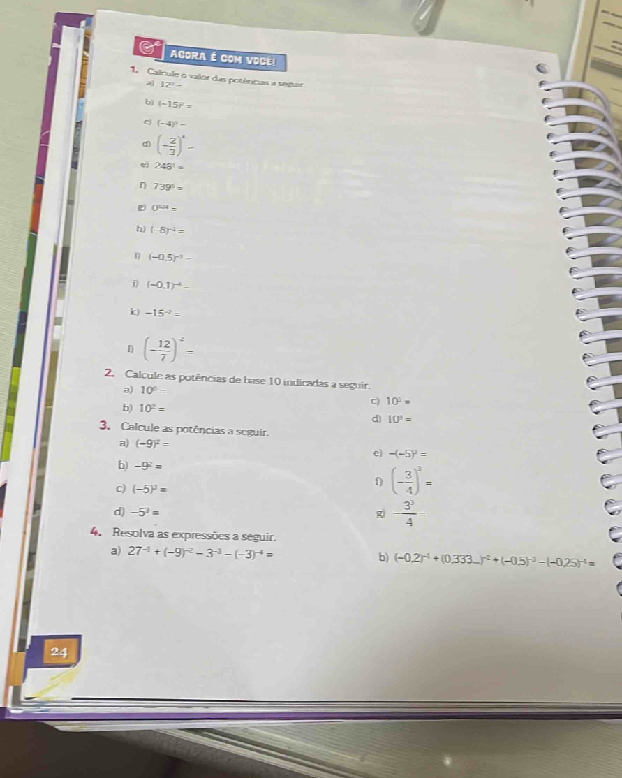 AGORA É COM VOCE! 
1. Calcule o valor das potências a seguir 
a) 12^2=
b) (-15)^2=
c (-4)^3=
d) (- 2/3 )^6=
e) 248^1=
η 739°=
g) 0^(124)=
h) (-8)^-2=
(-0.5)^-2=
j) (-0.1)^-4=
k) -15^(-2)=
I) (- 12/7 )^-2=
2. Calcule as potências de base 10 indicadas a seguir. 
a) 10^0=
b) 10^2=
c) 10^5=
d) 10^3=
3. Calcule as potências a seguir. 
a) (-9)^2=
e) -(-5)^3=
b) -9^2=
c) (-5)^3=
f) (- 3/4 )^3=
d) -5^3= g - 3^3/4 =
4. Resolva as expressões a seguir. 
a) 27^(-1)+(-9)^-2-3^(-3)-(-3)^-4= (-0.2)^-1+(0.333...)^-2+(-0.5)^-3-(-0.25)^-4=
b) 
24