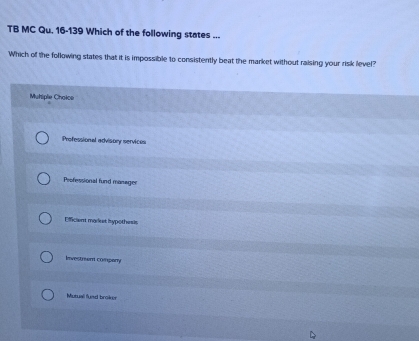 TB MC Qu. 16-139 Which of the following states ...
Which off the following states that it is impossible to consistently beat the market without raising your risk level?
Muhiple Chaice
Professional advisory services
Professional fund manager
Efficient market hypothesis
Investrem company
Mutual fuesd broker