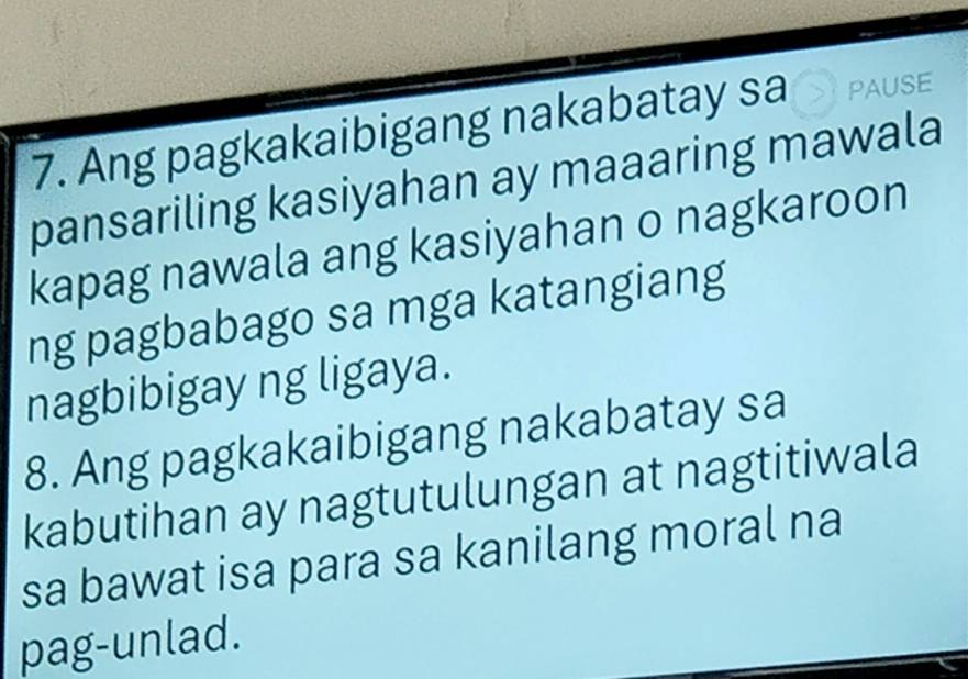 Ang pagkakaibigang nakabatay sa PAUSE 
pansariling kasiyahan ay maaaring mawala 
kapag nawala ang kasiyahan o nagkaroon 
ng pagbabago sa mga katangiang 
nagbibigay ng ligaya. 
8. Ang pagkakaibigang nakabatay sa 
kabutihan ay nagtutulungan at nagtitiwala 
sa bawat isa para sa kanilang moral na 
pag-unlad.