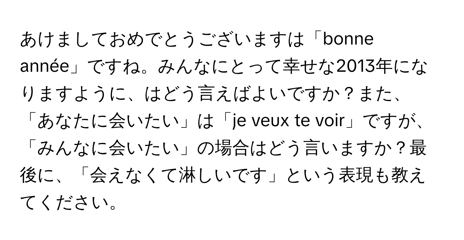 あけましておめでとうございますは「bonne année」ですね。みんなにとって幸せな2013年になりますように、はどう言えばよいですか？また、「あなたに会いたい」は「je veux te voir」ですが、「みんなに会いたい」の場合はどう言いますか？最後に、「会えなくて淋しいです」という表現も教えてください。