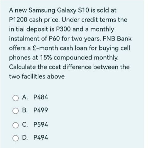 A new Samsung Galaxy S10 is sold at
P1200 cash price. Under credit terms the
initial deposit is P300 and a monthly
instalment of P60 for two years. FNB Bank
offers a £-month cash loan for buying cell
phones at 15% compounded monthly.
Calculate the cost difference between the
two facilities above
A. P484
B. P499
C. P594
D. P494