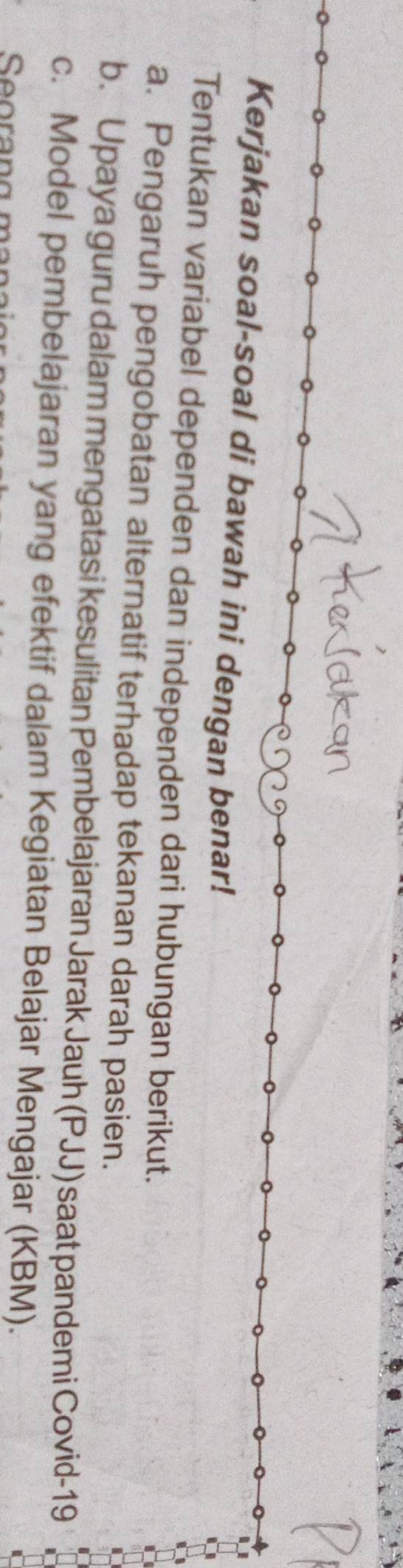 Kerjakan soal-soal di bawah ini dengan benar! 
Tentukan variabel dependen dan independen dari hubungan berikut. 
a. Pengaruh pengobatan alternatif terhadap tekanan darah pasien. 
b. Upaya guru dalam mengatasi kesulitan Pembelajaran Jarak Jauh (PJJ) saat pandemi Covid-19 
c. Model pembelajaran yang efektif dalam Kegiatan Belajar Mengajar (KBM).