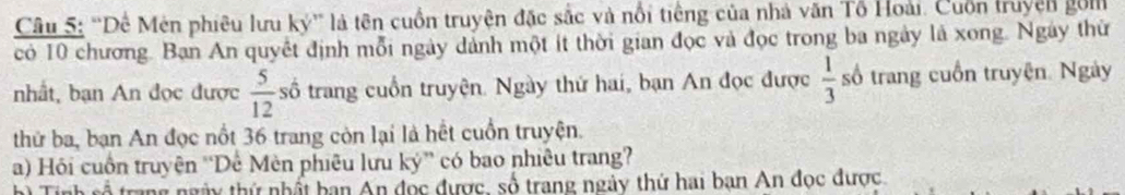 ''Dê Mên phiêu lưu ký'' là tên cuốn truyện đặc sắc và nổi tiếng của nhà văn Tổ Hoài. Cuốn truyện gối 
có 10 chương. Ban An quyết định mỗi ngày dảnh một ít thời gian đọc và đọc trong ba ngày là xong. Ngày thứ 
nhất, bạn An đọc được  5/12  số trang cuồn truyện. Ngày thứ hai, bạn An đọc được  1/3  số trang cuốn truyện. Ngày 
thứ ba, bạn An đọc nổt 36 trang còn lại là hết cuồn truyện. 
a) Hồi cuồn truyện ''Dế Mèn phiêu lưu ký” có bao nhiêu trang? 
h) Tính số trang ngày thứ nhất bạn An đọc được, số trang ngày thứ hai bạn An đọc được.