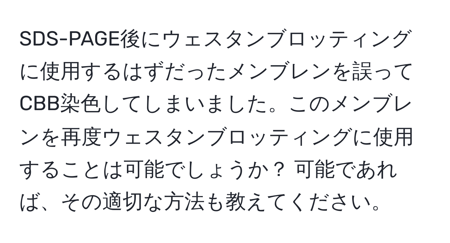 SDS-PAGE後にウェスタンブロッティングに使用するはずだったメンブレンを誤ってCBB染色してしまいました。このメンブレンを再度ウェスタンブロッティングに使用することは可能でしょうか？ 可能であれば、その適切な方法も教えてください。