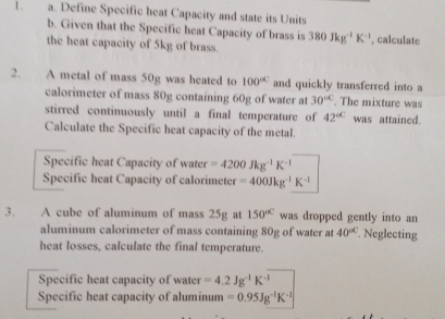 Define Specific heat Capacity and state its Units 
b. Given that the Specific heat Capacity of brass is 380Jkg^(-1)K^(-1) , calculate 
the heat capacity of 5kg of brass. 
2. A metal of mass 50g was heated to 100° and quickly transferred into a 
calorimeter of mass 80g containing 60g of water at 30^(circ C). The mixture was 
stirred continuously until a final temperature of 42^(circ C) was attained. 
Calculate the Specific heat capacity of the metal. 
Specific heat Capacity of water =4200Jkg^(-1)K^(-1)
Specific heat Capacity of calorimeter =400Jkg^(-1)K^(-1)
3. A cube of aluminum of mass 25g at 150^(circ C) was dropped gently into an 
aluminum calorimeter of mass containing 80g of water at 40^(circ C) Neglecting 
heat losses, calculate the final temperature. 
Specific heat capacity of water =4.2Jg^(-1)K^(-1)
Specific heat capacity of aluminum =0.95Jg^(-1)K^(-1)