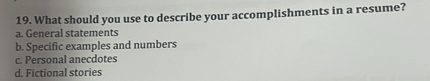What should you use to describe your accomplishments in a resume?
a. General statements
b. Specific examples and numbers
c. Personal anecdotes
d. Fictional stories