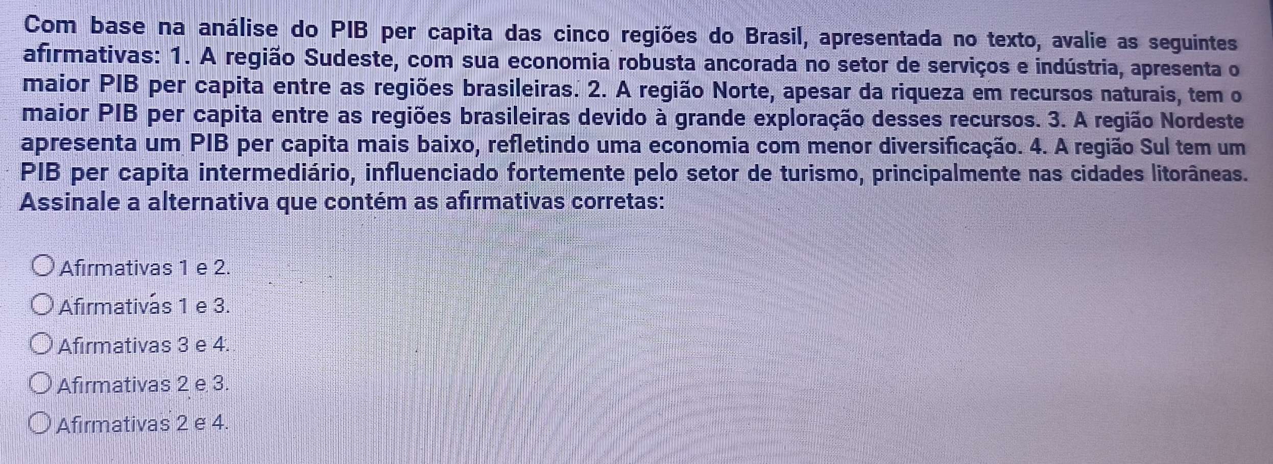 Com base na análise do PIB per capita das cinco regiões do Brasil, apresentada no texto, avalie as seguintes
afirmativas: 1. A região Sudeste, com sua economia robusta ancorada no setor de serviços e indústria, apresenta o
maior PIB per capita entre as regiões brasileiras. 2. A região Norte, apesar da riqueza em recursos naturais, tem o
maior PIB per capita entre as regiões brasileiras devido à grande exploração desses recursos. 3. A região Nordeste
apresenta um PIB per capita mais baixo, refletindo uma economia com menor diversificação. 4. A região Sul tem um
PIB per capita intermediário, influenciado fortemente pelo setor de turismo, principalmente nas cidades litorâneas.
Assinale a alternativa que contém as afirmativas corretas:
Afirmativas 1 e 2.
Afirmativas 1 e 3.
Afirmativas 3 e 4.
Afirmativas 2 e 3.
Afirmativas 2 e 4.