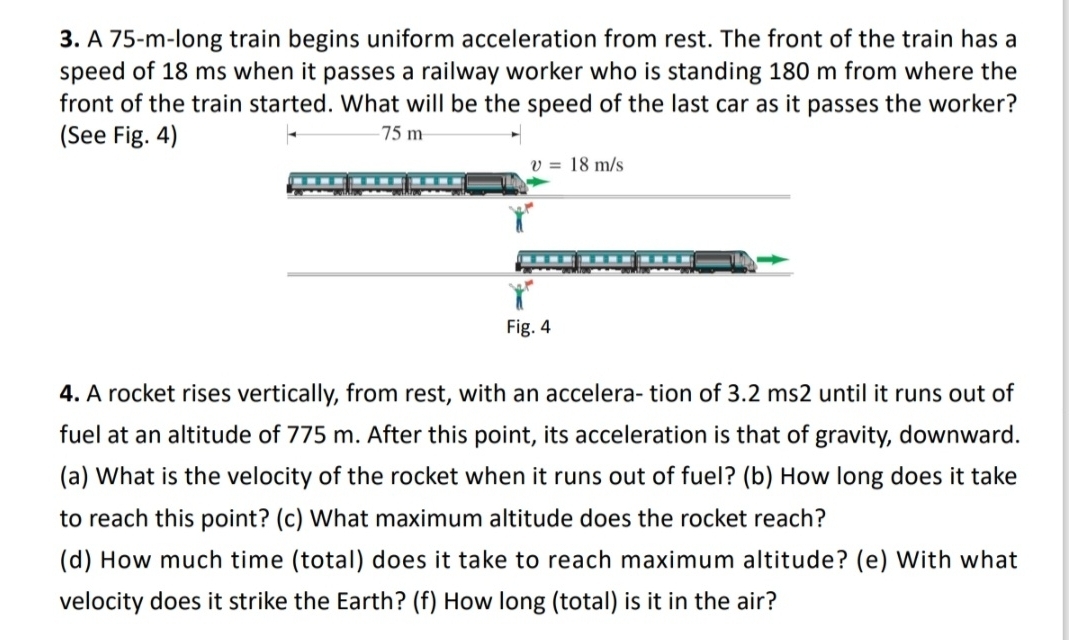 A 75-m-long train begins uniform acceleration from rest. The front of the train has a
speed of 18 ms when it passes a railway worker who is standing 180 m from where the
front of the train started. What will be the speed of the last car as it passes the worker?
(See Fig. 4)
4. A rocket rises vertically, from rest, with an accelera- tion of 3.2 ms2 until it runs out of
fuel at an altitude of 775 m. After this point, its acceleration is that of gravity, downward.
(a) What is the velocity of the rocket when it runs out of fuel? (b) How long does it take
to reach this point? (c) What maximum altitude does the rocket reach?
(d) How much time (total) does it take to reach maximum altitude? (e) With what
velocity does it strike the Earth? (f) How long (total) is it in the air?