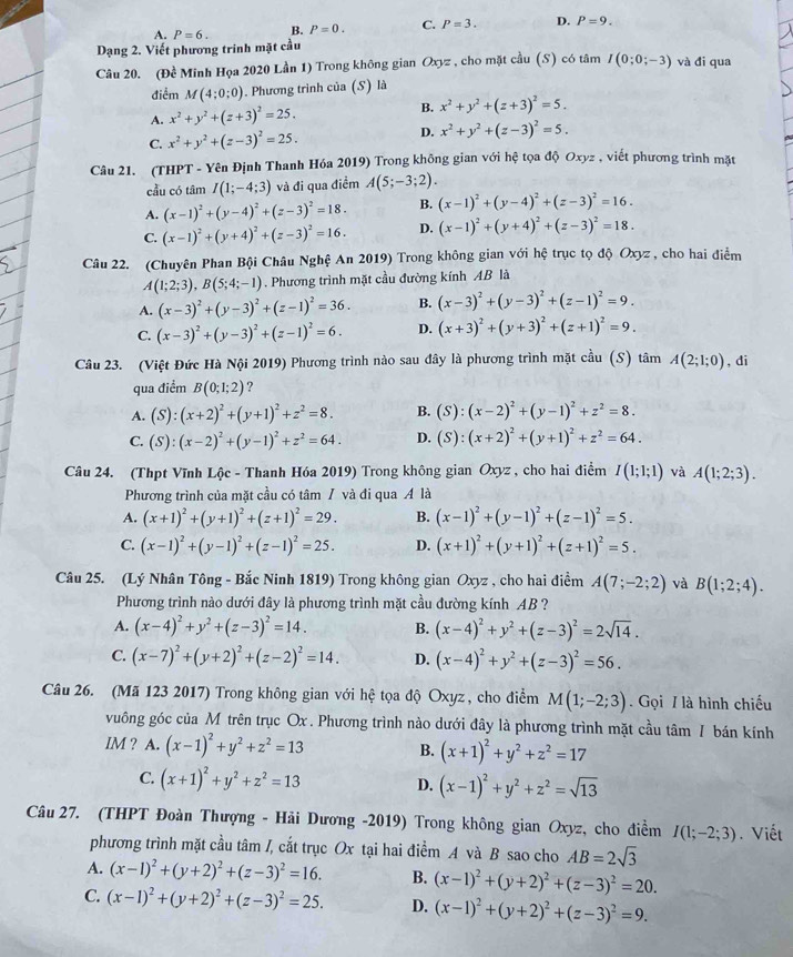 A. P=6. B. P=0. C. P=3. D. P=9.
Dạng 2. Viết phương trinh mặt cầu
Câu 20. (Đề Minh Họa 2020 Lần 1) Trong không gian Oxyz , cho mặt cầu (S) có tâm I(0;0;-3) và đi qua
điểm M(4;0;0). Phương trình của (S) là
B.
A. x^2+y^2+(z+3)^2=25. x^2+y^2+(z+3)^2=5.
C. x^2+y^2+(z-3)^2=25.
D. x^2+y^2+(z-3)^2=5.
Câu 21. (THPT - Yên Định Thanh Hóa 2019) Trong không gian với hệ tọa độ Oxyz , viết phương trình mặt
cầu có tâm I(1;-4;3) và đi qua điểm A(5;-3;2).
A. (x-1)^2+(y-4)^2+(z-3)^2=18. B. (x-1)^2+(y-4)^2+(z-3)^2=16.
C. (x-1)^2+(y+4)^2+(z-3)^2=16. D. (x-1)^2+(y+4)^2+(z-3)^2=18.
Câu 22. (Chuyên Phan Bội Châu Nghệ An 2019) Trong không gian với hệ trục tọ độ Oxyz , cho hai điểm
A(1;2;3),B(5;4;-1). Phương trình mặt cầu đường kính AB là
A. (x-3)^2+(y-3)^2+(z-1)^2=36. B. (x-3)^2+(y-3)^2+(z-1)^2=9.
C. (x-3)^2+(y-3)^2+(z-1)^2=6. D. (x+3)^2+(y+3)^2+(z+1)^2=9.
Câu 23. (Việt Đức Hà Nội 2019) Phương trình nào sau đây là phương trình mặt cầu (S) tâm A(2;1;0) , di
qua điểm B(0;1;2) ?
A. (S):(x+2)^2+(y+1)^2+z^2=8. B. (S):(x-2)^2+(y-1)^2+z^2=8.
C. (S):(x-2)^2+(y-1)^2+z^2=64. D. (S):(x+2)^2+(y+1)^2+z^2=64.
Câu 24. (Thpt Vĩnh Lộc - Thanh Hóa 2019) Trong không gian Oxyz , cho hai điểm I(1;1;1) và A(1;2;3).
Phương trình của mặt cầu có tâm / và đi qua Á là
A. (x+1)^2+(y+1)^2+(z+1)^2=29. B. (x-1)^2+(y-1)^2+(z-1)^2=5.
C. (x-1)^2+(y-1)^2+(z-1)^2=25. D. (x+1)^2+(y+1)^2+(z+1)^2=5.
Câu 25. (Lý Nhân Tông - Bắc Ninh 1819) Trong không gian Oxyz , cho hai điểm A(7;-2;2) và B(1;2;4).
Phương trình nào dưới đây là phương trình mặt cầu đường kính AB ?
A. (x-4)^2+y^2+(z-3)^2=14. B. (x-4)^2+y^2+(z-3)^2=2sqrt(14).
C. (x-7)^2+(y+2)^2+(z-2)^2=14. D. (x-4)^2+y^2+(z-3)^2=56.
Câu 26. (Mã 123 2017) Trong không gian với hệ tọa độ Oxyz , cho điểm M(1;-2;3). Gọi / là hình chiếu
vuông góc của M trên trục Ox . Phương trình nào dưới đây là phương trình mặt cầu tâm / bán kính
IM ? A. (x-1)^2+y^2+z^2=13 B. (x+1)^2+y^2+z^2=17
C. (x+1)^2+y^2+z^2=13 D. (x-1)^2+y^2+z^2=sqrt(13)
Câu 27. (THPT Đoàn Thượng - Hải Dương -2019) Trong không gian Oxyz, cho điểm I(1;-2;3). Viết
phương trình mặt cầu tâm /, cắt trục Ox tại hai điểm A và B sao cho AB=2sqrt(3)
A. (x-1)^2+(y+2)^2+(z-3)^2=16. B. (x-1)^2+(y+2)^2+(z-3)^2=20.
C. (x-1)^2+(y+2)^2+(z-3)^2=25. D. (x-1)^2+(y+2)^2+(z-3)^2=9.