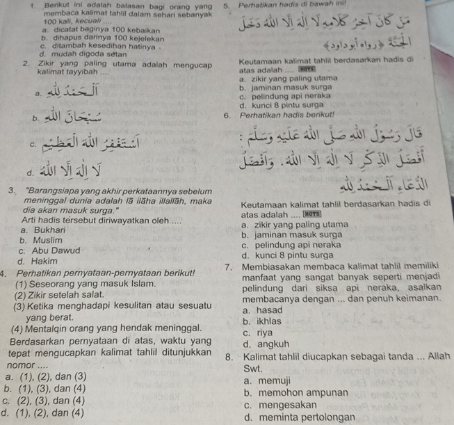 Berikut ini adalah balasan bagi orang yang 5. Perhatikan hadis di bawah ini!
membaca kalimat tahlil dalam sehari sebanyak
100 kali, kecuali ....
a. dicatat baginya 100 kebaikan
b. dihapus darinya 100 kejelekan
c. ditambah kesedihan hatinya
d. mudah digoda setan
2. Zikir yang paling utama adalah mengucap Keutamaan kalimat tahlil berdasarkan hadis di
kalimat tayyibah .... atas adalah ....
a. zikir yang paling utama
b. jaminan masuk surga
a.
c. pelindung api neraka
d. kunci 8 pintu surga
b. 6. Perhatikan hadis berikut!

C.
a f
d.
3. "Barangsiapa yang akhir perkataannya sebelum
  
meninggal dunia adalah lā ilāha illallāh, maka
dia akan masuk surga." Keutamaan kalimat tahlil berdasarkan hadis di
Arti hadis tersebut diriwayatkan oleh .... atas adalah .... N91s
a. Bukhari a. zikir yang paling utama
b. Muslim b. jaminan masuk surga
c. Abu Dawud c. pelindung api neraka
d. Hakim d. kunci 8 pintu surga
4. Perhatikan pernyataan-pernyataan berikut! 7. Membiasakan membaca kalimat tahlil memiliki
(1) Seseorang yang masuk Islam. manfaat yang sangat banyak seperti menjadi
(2) Zikir setelah salat. pelindung dari siksa api neraka, asalkan
(3) Ketika menghadapi kesulitan atau sesuatu membacanya dengan ... dan penuh keimanan.
a. hasad
yang berat. b. ikhlas
(4) Mentalqin orang yang hendak meninggal. c. riya
Berdasarkan pernyataan di atas, waktu yang d. angkuh
tepat mengucapkan kalimat tahlil ditunjukkan 8. Kalimat tahlil diucapkan sebagai tanda ... Allah
nomor .... Swt.
a. (1), (2), dan (3) a. memuji
b. (1), (3), dan (4) b. memohon ampunan
c. (2), (3), dan (4) c. mengesakan
d. (1), (2), dan (4) d. meminta pertolongan