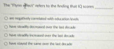 The ''Flynn effect'' refers to the fnding that IQ scores _.
are negatively correlated with education levels
have steadily decreased over the last decade
have steadily increased over the last decade
have stayed the same over the last decade