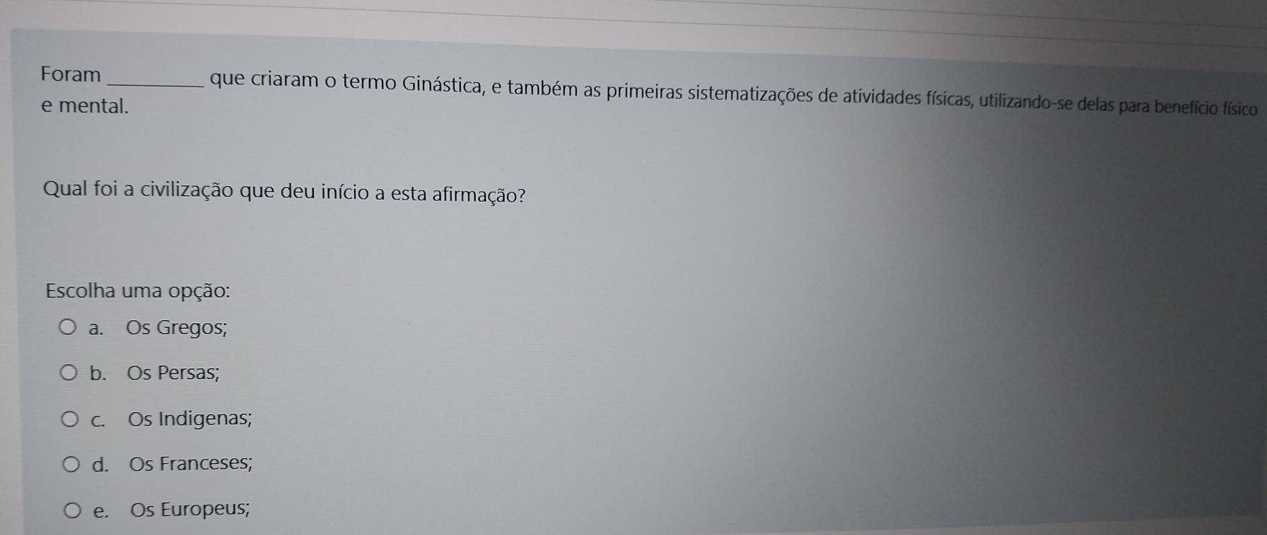 Foram_ que criaram o termo Ginástica, e também as primeiras sistematizações de atividades físicas, utilizando-se delas para benefício físico
e mental.
Qual foi a civilização que deu início a esta afirmação?
Escolha uma opção:
a. Os Gregos;
b. Os Persas;
c. Os Indigenas;
d. Os Franceses;
e. Os Europeus;