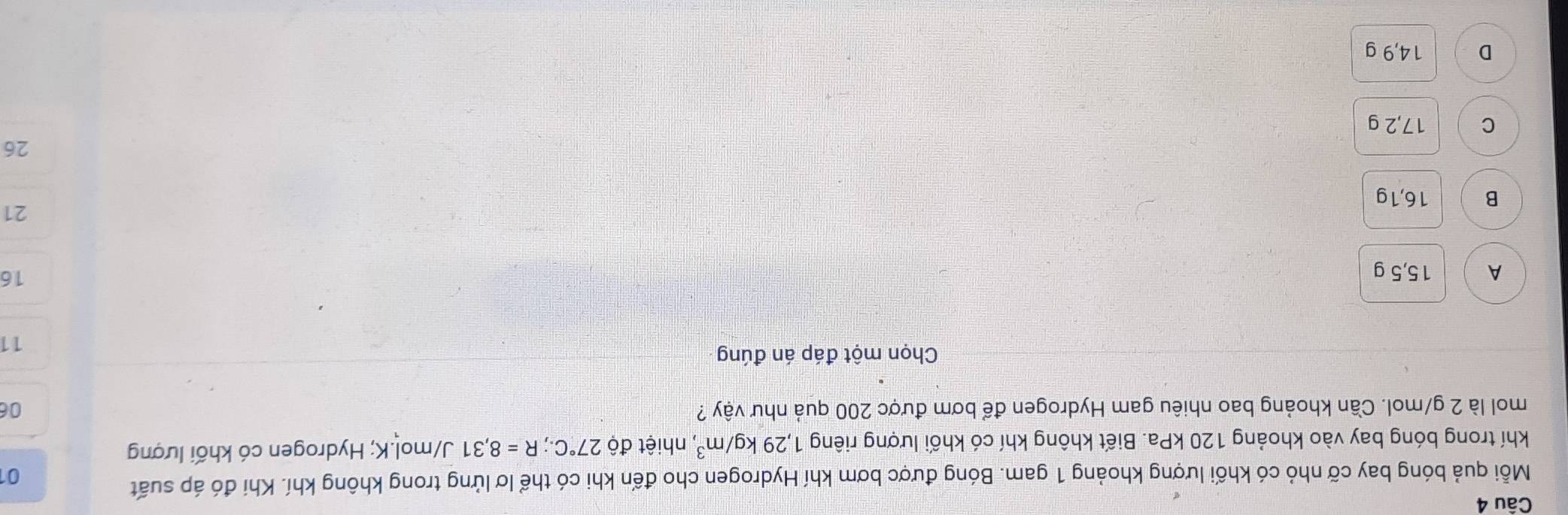 Mỗi quả bóng bay cỡ nhỏ có khối lượng khoảng 1 gam. Bóng được bơm khí Hydrogen cho đến khi có thể lơ lửng trong không khí. Khi đó áp suất
0
khí trong bóng bay vào khoảng 120 kPa. Biết không khí có khối lượng riêng 1,29kg/m^3 , nhiệt độ 27°C.; R=8,31 J/mol. K; Hydrogen có khối lượng
mol là 2 g/mol. Cần khoảng bao nhiêu gam Hydrogen để bơm được 200 quả như vậy ? 06
Chọn một đáp án đúng
11
A 15,5 g
16
21
B 16,1g
26
C 17,2 g
D 14,9 g