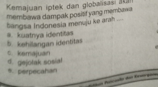 Kemajuan iptek dan globalisasi akall
membawa dampak positif yang membawa
bangsa Indonesia menuju ke arah ....
a kuatnya identitas
5. kehilangan identitas
e
c. kemajuan
d. gejolak sosial
e. perpecahan
M d a P ancasila dan Kewargane