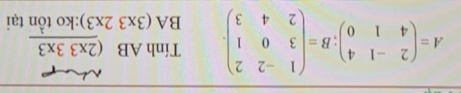 A=beginpmatrix 2&-1&4 4&1&0endpmatrix; B=beginpmatrix 1&-2&2 3&0&1 2&4&3endpmatrix. 
Tính AB _ (2* 33* 3
BA (3* 32* 3) :ko tồn tại