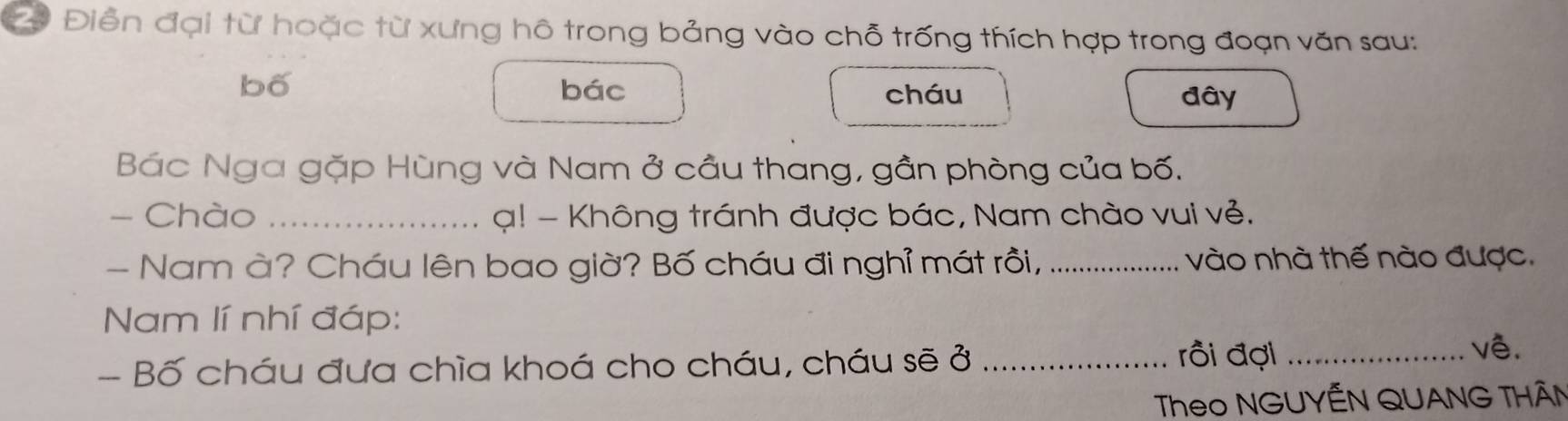 2ộ Điễn đại từ hoặc từ xưng hô trong bảng vào chỗ trống thích hợp trong đoạn văn sau: 
bố bác 
cháu đây 
Bác Nga gặp Hùng và Nam ở cầu thang, gần phòng của bố. 
- Chào _ ạ! - Không tránh được bác, Nam chào vui vẻ. 
- Nam à? Cháu lên bao giờ? Bố cháu đi nghỉ mát rồi, _vào nhà thế nào được. 
Nam lí nhí đáp: 
- Bố cháu đưa chìa khoá cho cháu, cháu sẽ ở_ 
rồi đợi _vê. 
Theo NGUYÊN QUANG THÂN