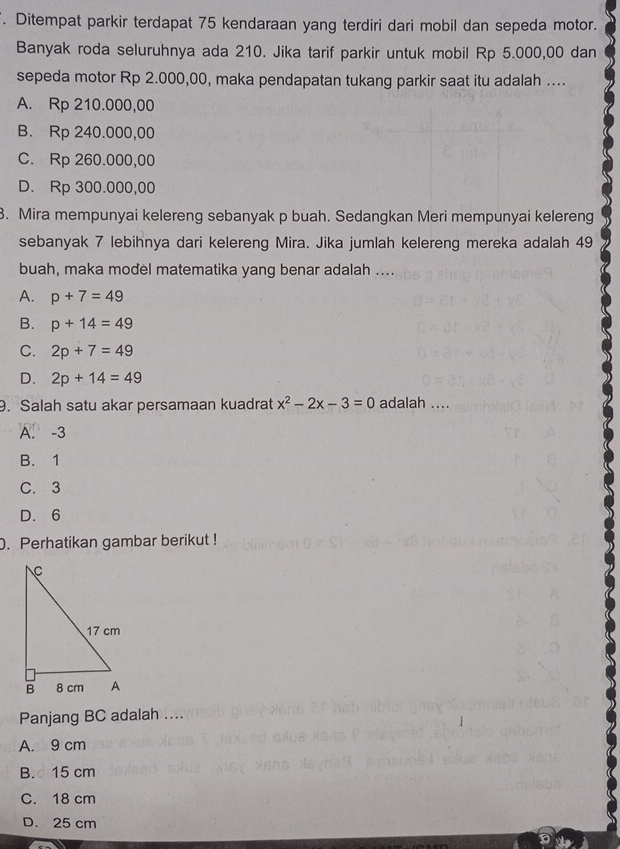 Ditempat parkir terdapat 75 kendaraan yang terdiri dari mobil dan sepeda motor.
Banyak roda seluruhnya ada 210. Jika tarif parkir untuk mobil Rp 5.000,00 dan
sepeda motor Rp 2.000,00, maka pendapatan tukang parkir saat itu adalah ....
A. Rp 210.000,00
B. Rp 240.000,00
C. Rp 260.000,00
D. Rp 300.000,00
3. Mira mempunyai kelereng sebanyak p buah. Sedangkan Meri mempunyai kelereng
sebanyak 7 lebihnya dari kelereng Mira. Jika jumlah kelereng mereka adalah 49
buah, maka model matematika yang benar adalah ....
A. p+7=49
B. p+14=49
C. 2p+7=49
D. 2p+14=49
9. Salah satu akar persamaan kuadrat x^2-2x-3=0 adalah ....
A. -3
B. 1
C. 3
D. 6. Perhatikan gambar berikut !
Panjang BC adalah ....
A. 9 cm
B. 15 cm
C. 18 cm
D. 25 cm