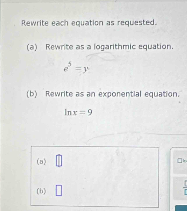 Rewrite each equation as requested. 
(a) Rewrite as a logarithmic equation.
e^5=y·
(b) Rewrite as an exponential equation.
ln x=9
(a) 
o 
(b) □