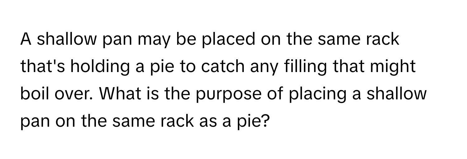 A shallow pan may be placed on the same rack that's holding a pie to catch any filling that might boil over. What is the purpose of placing a shallow pan on the same rack as a pie?