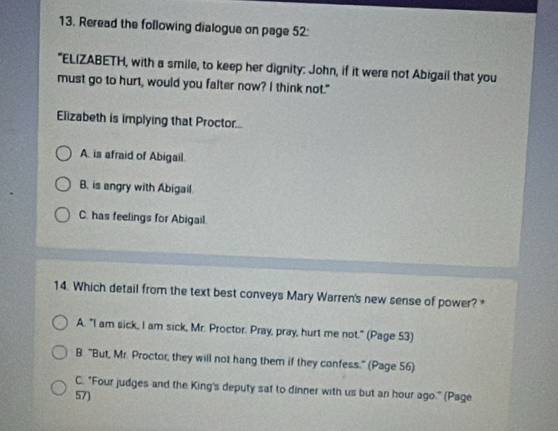 Reread the following dialogue on page 52:
"ELIZABETH, with a smile, to keep her dignity: John, if it were not Abigail that you
must go to hurt, would you falter now? I think not."
Elizabeth is implying that Proctor....
A. is afraid of Abigail
B. is angry with Abigail.
C. has feelings for Abigail.
14. Which detail from the text best conveys Mary Warren's new sense of power?
A. "I am sick, I am sick, Mr. Proctor. Pray, pray, hurt me not." (Page 53)
B. "But, Mr. Proctor, they will not hang them if they confess." (Page 56)
C. "Four judges and the King's deputy sat to dinner with us but an hour ago." (Page
57)