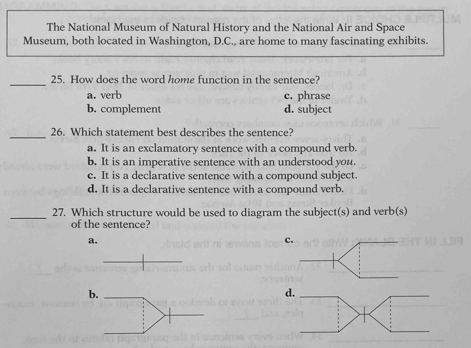 The National Museum of Natural History and the National Air and Space
Museum, both located in Washington, D.C., are home to many fascinating exhibits.
_25. How does the word home function in the sentence?
a. verb c. phrase
b. complement d. subject
_
26. Which statement best describes the sentence?
a. It is an exclamatory sentence with a compound verb.
b. It is an imperative sentence with an understood you.
c. It is a declarative sentence with a compound subject.
d. It is a declarative sentence with a compound verb.
_27. Which structure would be used to diagram the subject(s) and verb(s)
of the sentence?
a.
c
b
d