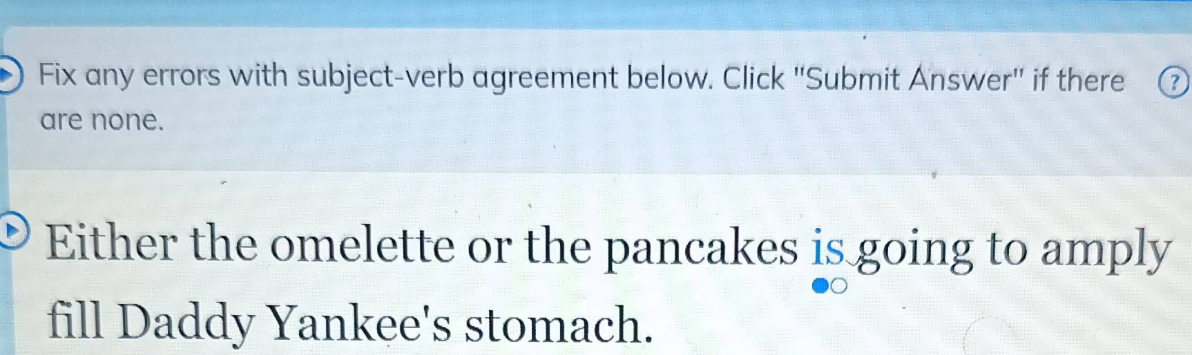 Fix any errors with subject-verb agreement below. Click "Submit Answer" if there 
are none. 
Either the omelette or the pancakes is going to amply 
fill Daddy Yankee's stomach.