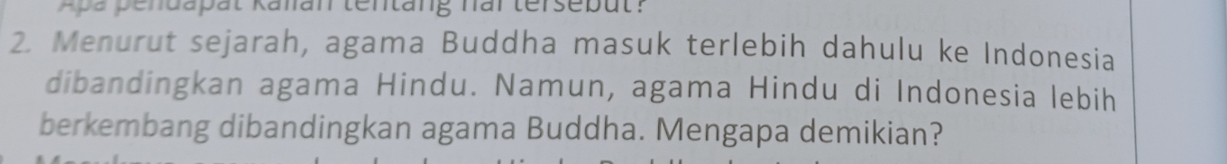 Apapendapät Kanan tentäng nar terseput? 
2. Menurut sejarah, agama Buddha masuk terlebih dahulu ke Indonesia 
dibandingkan agama Hindu. Namun, agama Hindu di Indonesia lebih 
berkembang dibandingkan agama Buddha. Mengapa demikian?