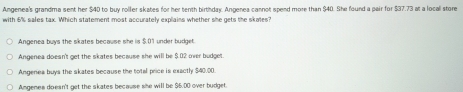 Angenea's grandma sent her $40 to buy roller skates for her tenth birthday. Angenea cannot spend more than $40. She found a pair for $37.73 at a locall store
with 6% sales tax. Which statement most accurately explains whether she gets the skates?
Angenea buys the skates because she iis $.01 under budget.
Angenea doesn't get the skates because she will be $.02 over budget.
Angenea buys the skates because the total price is exactly $40.00.
Amgenes doesn't get the skates because she will be $6.00 over budget.