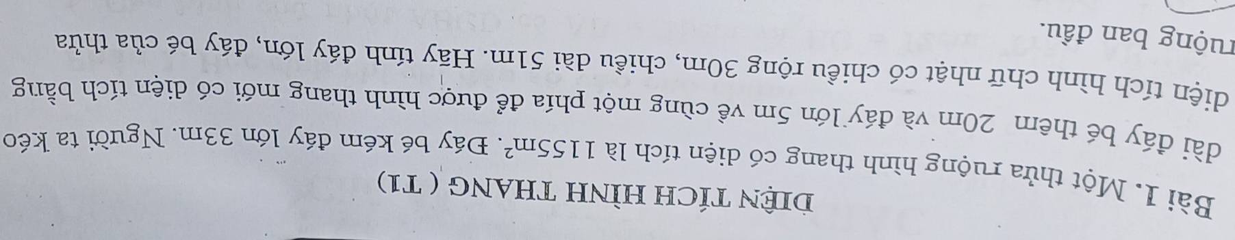 DIệN TÍCH HÌNH THANG ( T1) 
Bài 1. Một thửa ruộng hình thang có diện tích là 1155m^2. Đáy bé kém đáy lớn 33m. Người ta kéo 
dài đáy bé thêm 20m và đáy lớn 5m về cùng một phía để được hình thang mới có diện tích bằng 
diện tích hình chữ nhật có chiều rộng 30m, chiều dài 51m. Hãy tính đáy lớn, đáy bé của thửa 
ruộng ban đầu.