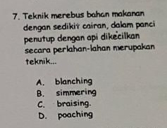 Teknik merebus bahan makanan
dengan sedikit cairan, dalam panci
penutup dengan api dikecilkan
secara perlahan-lahan merupakan
teknik...
A. blanching
B. simmering
C. braising.
D. poaching