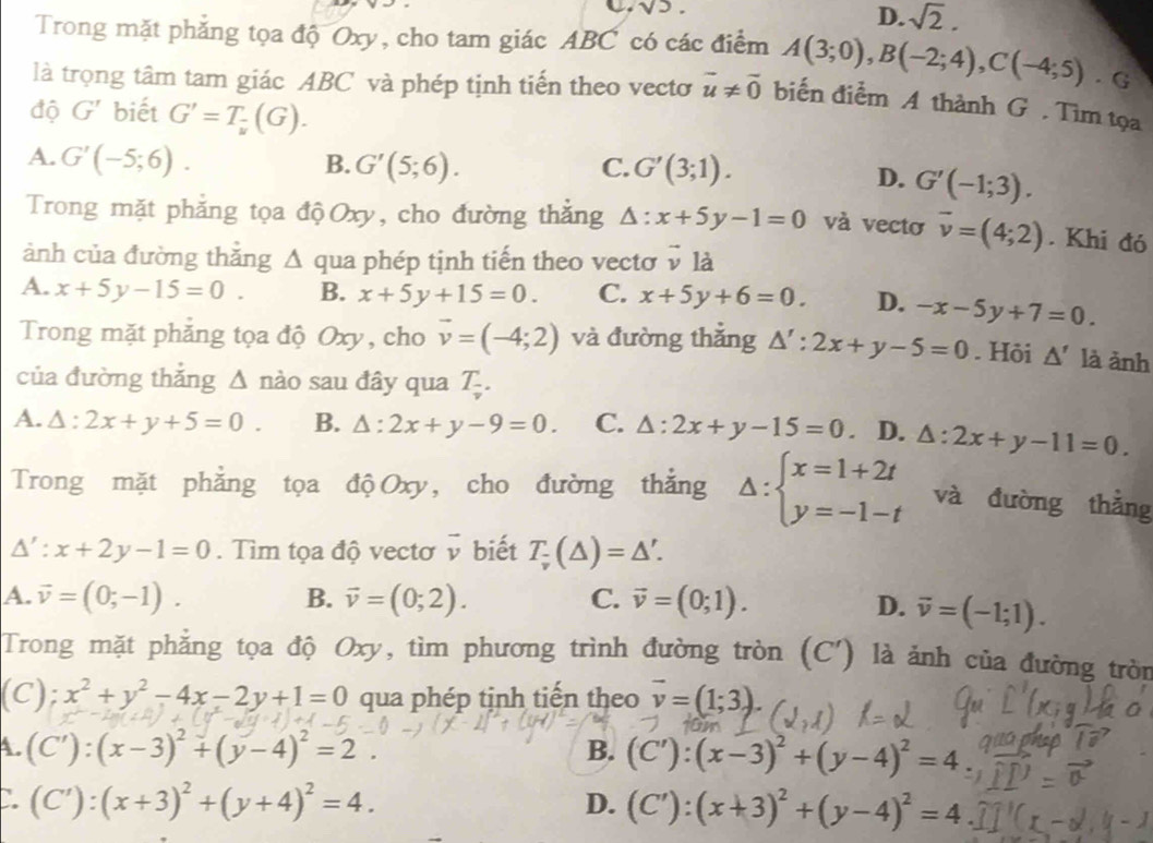 sqrt(5).
D. sqrt(2).
Trong mặt phẳng tọa độ Oxy, cho tam giác ABC có các điểm A(3;0),B(-2;4),C(-4;5). G
là trọng tâm tam giác ABC và phép tịnh tiến theo vecto overline u!= overline 0 biến điểm A thành G . Tìm tọa
độ G' biết G'=T_frac v(G).
A. G'(-5;6).
B. G'(5;6). C. G'(3;1).
D. G'(-1;3).
Trong mặt phẳng tọa độOxy, cho đường thắng △ :x+5y-1=0 và vectơ vector v=(4;2). Khi đó
ảnh của đường thẳng Δ qua phép tịnh tiến theo vectơ v là
A. x+5y-15=0. B. x+5y+15=0. C. x+5y+6=0. D. -x-5y+7=0.
Trong mặt phẳng tọa độ Oxy, cho vector v=(-4;2) và đường thắng △ ':2x+y-5=0. Hôi △ ' là ảnh
của đường thắng Δ nào sau đây qua T_ (-)/v .
A. △ :2x+y+5=0. B. △ :2x+y-9=0. C. △ :2x+y-15=0 · D. △ :2x+y-11=0.
Trong mặt phẳng tọa độ Oxy, cho đường thắng Delta :beginarrayl x=1+2t y=-1-tendarray. và đường thǎng
△ ':x+2y-1=0. Tìm tọa độ vectơ vector v biết T_v(△ )=△ '.
A. vector v=(0;-1). B. vector v=(0;2). C. vector v=(0;1).
D. vector v=(-1;1).
Trong mặt phẳng tọa độ Oxy, tìm phương trình đường tròn (C') là ảnh của đường tròn
(C); x^2+y^2-4x-2y+1=0 qua phép tịnh tiến theo vector v=(1;3)
A. (C'):(x-3)^2+(y-4)^2=2. B. (C'):(x-3)^2+(y-4)^2=4
C. (C'):(x+3)^2+(y+4)^2=4. D. (C'):(x+3)^2+(y-4)^2=4