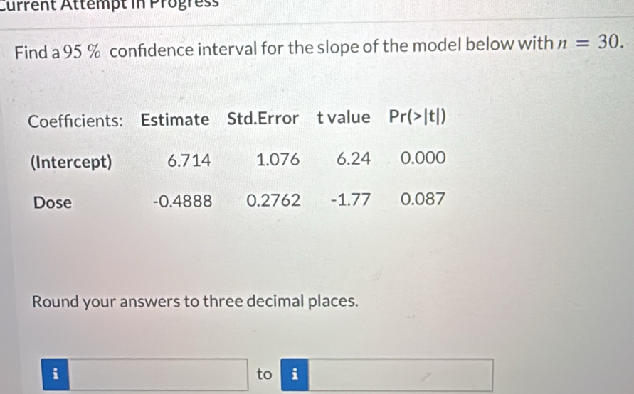 Current Attempt in Progress
Find a 95 % confdence interval for the slope of the model below with n=30.
Round your answers to three decimal places.
□  □ 
i to i