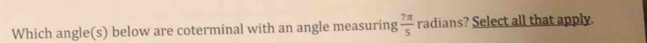 Which angle(s) below are coterminal with an angle measuring  7π /5  radians? Select all that apply.