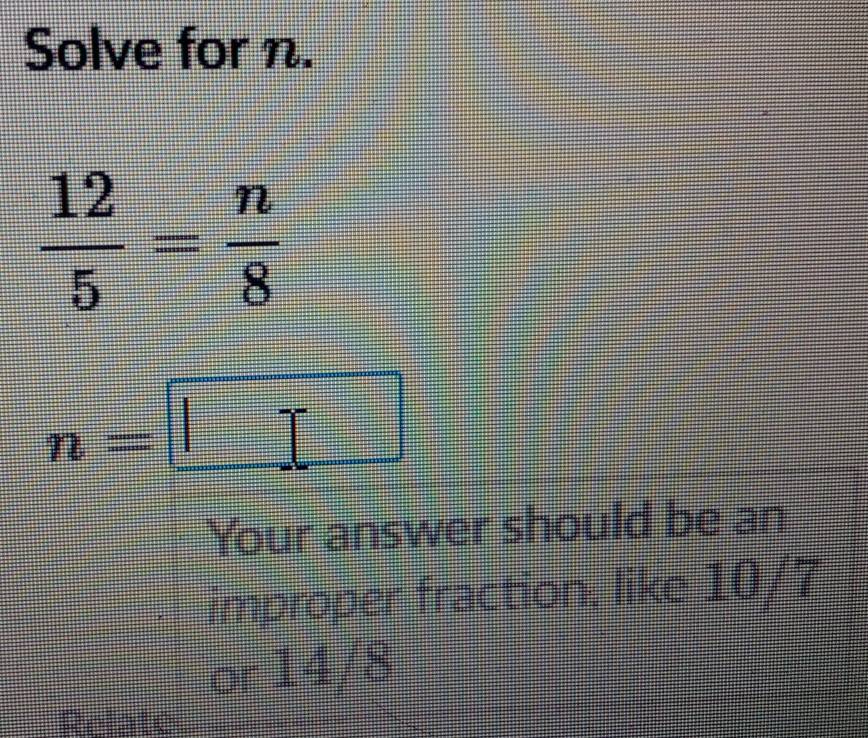 Solve for n.
 12/5 = n/8 
n=□
Your answer should be an 
improper fraction: like 10/7
or 14/8
Relate