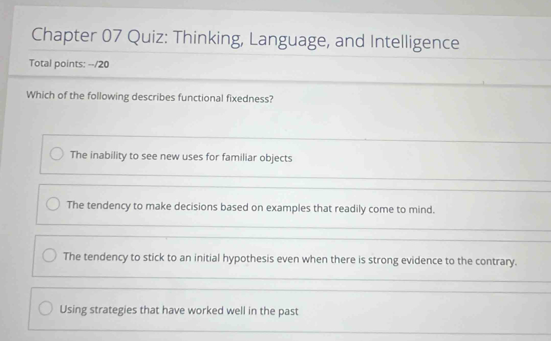 Chapter 07 Quiz: Thinking, Language, and Intelligence
Total points: --/20
Which of the following describes functional fixedness?
The inability to see new uses for familiar objects
The tendency to make decisions based on examples that readily come to mind.
The tendency to stick to an initial hypothesis even when there is strong evidence to the contrary.
Using strategies that have worked well in the past