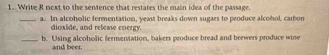 Write R next to the sentence that restates the main idea of the passage. 
_a. In alcoholic fermentation, yeast breaks down sugars to produce alcohol, carbon 
dioxide, and release energy. 
_b. Using alcoholic fermentation, bakers produce bread and brewers produce wine 
and beer.