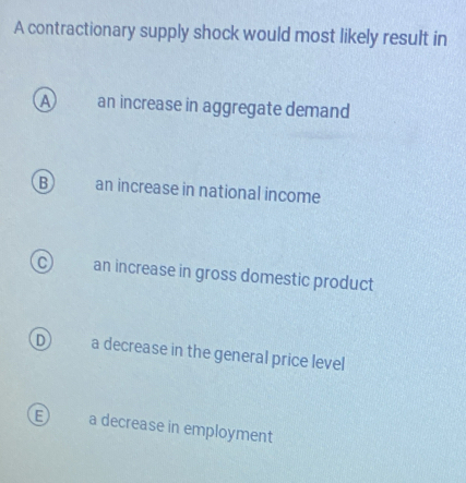 A contractionary supply shock would most likely result in
A an increase in aggregate demand
B an increase in national income
an increase in gross domestic product
D a decrease in the general price level
a decrease in employment