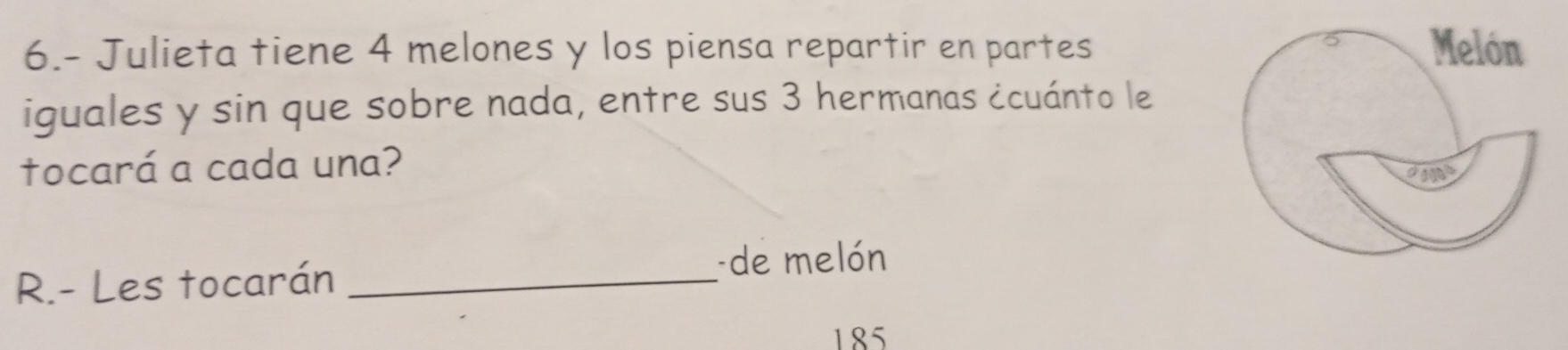 6.- Julieta tiene 4 melones y los piensa repartir en partes 
iguales y sin que sobre nada, entre sus 3 hermanas ¿cuánto le 
tocará a cada una? 
R.- Les tocarán_ 
-de melón
185