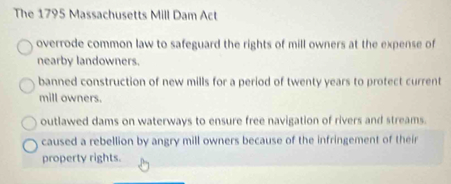 The 1795 Massachusetts Mill Dam Act
overrode common law to safeguard the rights of mill owners at the expense of
nearby landowners.
banned construction of new mills for a period of twenty years to protect current
mill owners.
outlawed dams on waterways to ensure free navigation of rivers and streams.
caused a rebellion by angry mill owners because of the infringement of their
property rights.