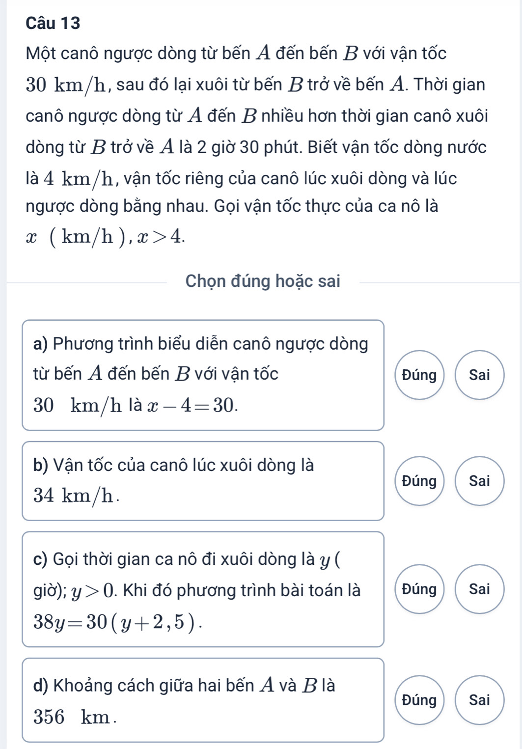 Một canô ngược dòng từ bến A đến bến B với vận tốc
30 km/h, sau đó lại xuôi từ bến B trở về bến A. Thời gian
canô ngược dòng từ A đến B nhiều hơn thời gian canô xuôi
dòng từ B trở về A là 2 giờ 30 phút. Biết vận tốc dòng nước
là 4 km/h, vận tốc riêng của canô lúc xuôi dòng và lúc
ngược dòng bằng nhau. Gọi vận tốc thực của ca nô là
x ( km/h ), x>4. 
Chọn đúng hoặc sai
a) Phương trình biểu diễn canô ngược dòng
từ bến A đến bến B với vận tốc Đúng Sai
30 km/h là x-4=30. 
b) Vận tốc của canô lúc xuôi dòng là
Đúng
34 km/h. Sai
c) Gọi thời gian ca nô đi xuôi dòng là y (
giờ); y>0. Khi đó phương trình bài toán là Đúng Sai
38y=30(y+2,5). 
d) Khoảng cách giữa hai bến A và B là
Đúng Sai
356 km.