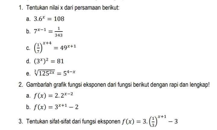 Tentukan nilai x dari persamaan berikut: 
a. 3.6^x=108
b. 7^(x-1)= 1/343 
C. ( 1/7 )^x+4=49^(x+1)
d. (3^x)^2=81
e. sqrt[3](125^(2x))=5^(4-x)
2. Gambarlah grafik fungsi eksponen dari fungsi berikut dengan rapi dan lengkap! 
a. f(x)=2.2^(x-2)
b. f(x)=3^(x+1)-2
3. Tentukan sifat-sifat dari fungsi eksponen f(x)=3.( 1/3 )^x+1-3